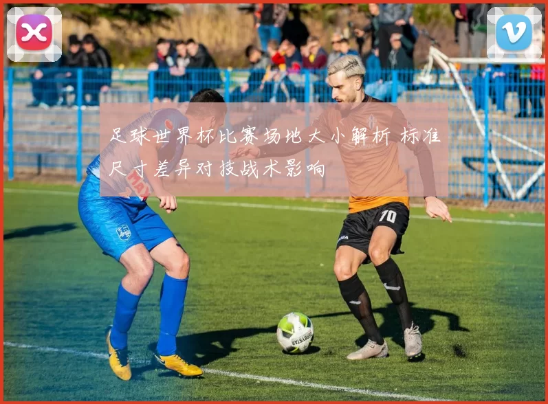 足球世界杯比赛场地大小解析 标准尺寸差异对技战术影响