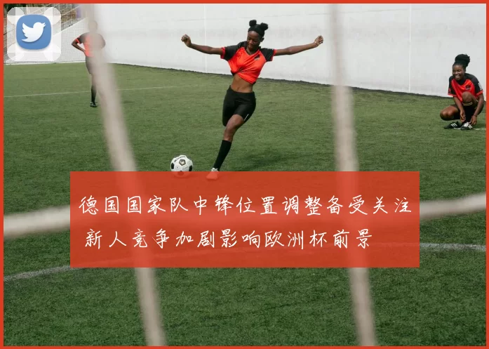德国国家队中锋位置调整备受关注 新人竞争加剧影响欧洲杯前景