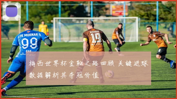 梅西世界杯金靴之路回顾 关键进球数据解析其夺冠价值