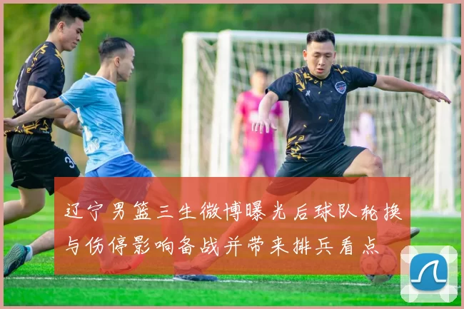 辽宁男篮三生微博曝光后球队轮换与伤停影响备战并带来排兵看点