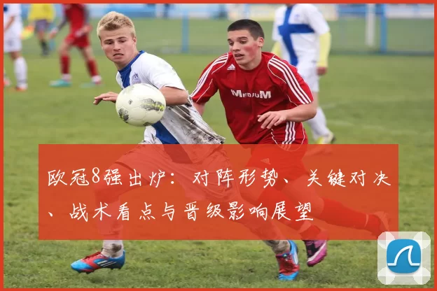 欧冠8强出炉：对阵形势、关键对决、战术看点与晋级影响展望