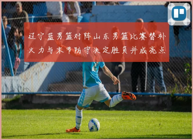 辽宁蓝男篮对阵山东男篮比赛替补火力与末节防守决定胜负并成亮点