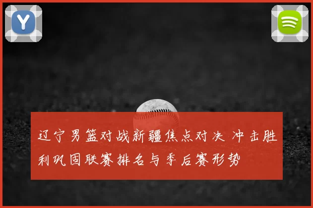 辽宁男篮对战新疆焦点对决 冲击胜利巩固联赛排名与季后赛形势
