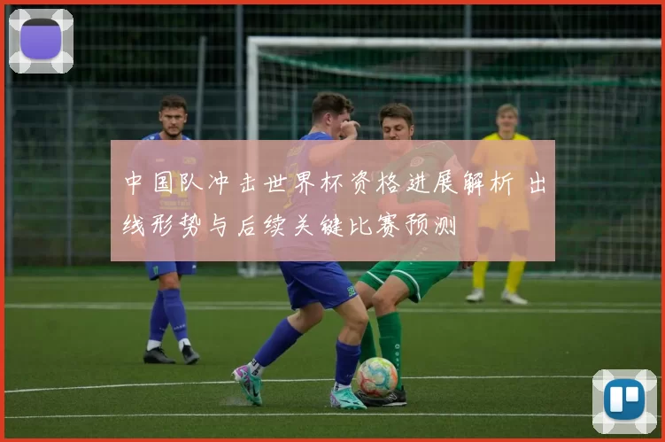 中国队冲击世界杯资格进展解析 出线形势与后续关键比赛预测