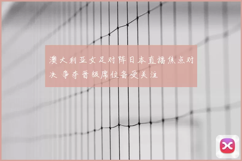 澳大利亚女足对阵日本直播焦点对决 争夺晋级席位备受关注