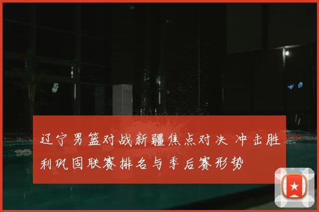 辽宁男篮对战新疆焦点对决 冲击胜利巩固联赛排名与季后赛形势