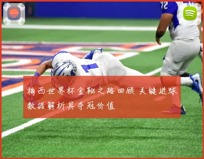 梅西世界杯金靴之路回顾 关键进球数据解析其夺冠价值