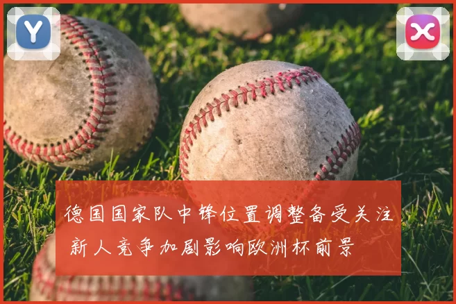 德国国家队中锋位置调整备受关注 新人竞争加剧影响欧洲杯前景