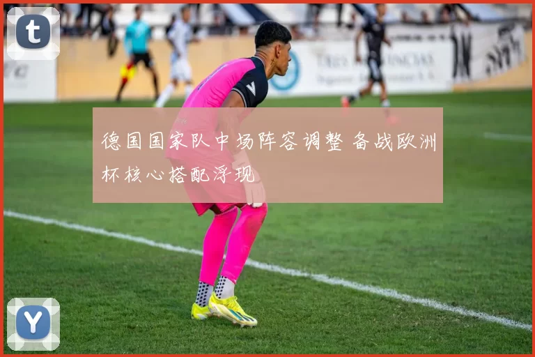 德国国家队中场阵容调整 备战欧洲杯核心搭配浮现