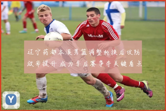 辽宁药都本溪男篮调整轮换后攻防效率提升 成为季后赛争夺关键看点