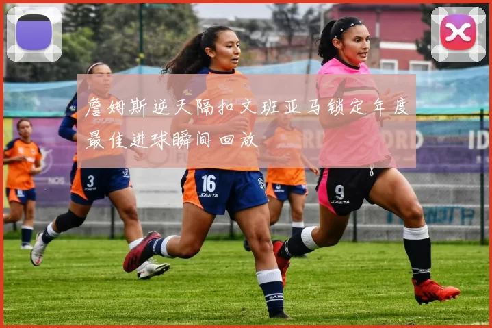 詹姆斯逆天隔扣文班亚马锁定年度最佳进球瞬间回放