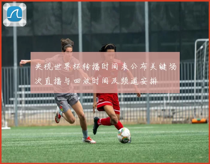 央视世界杯转播时间表公布关键场次直播与回放时间及频道安排