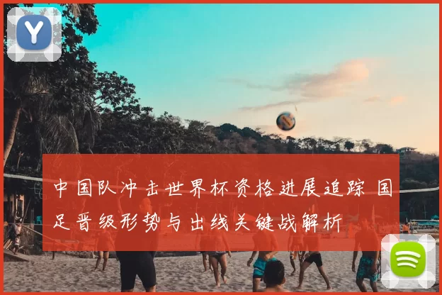中国队冲击世界杯资格进展追踪 国足晋级形势与出线关键战解析