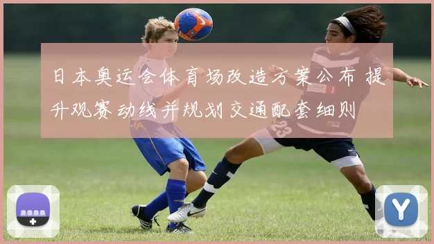 日本奥运会体育场改造方案公布 提升观赛动线并规划交通配套细则