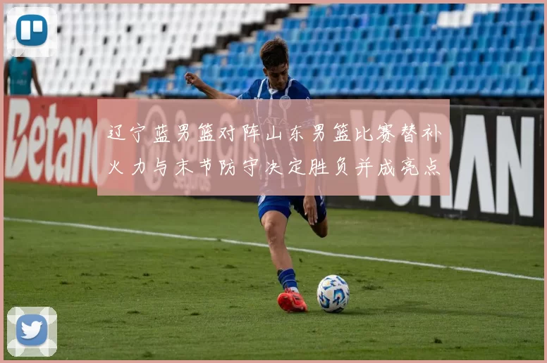 辽宁蓝男篮对阵山东男篮比赛替补火力与末节防守决定胜负并成亮点