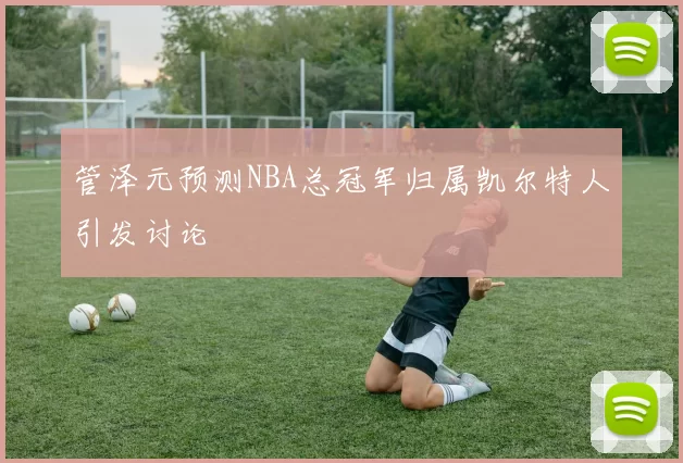 管泽元预测NBA总冠军归属凯尔特人引发讨论