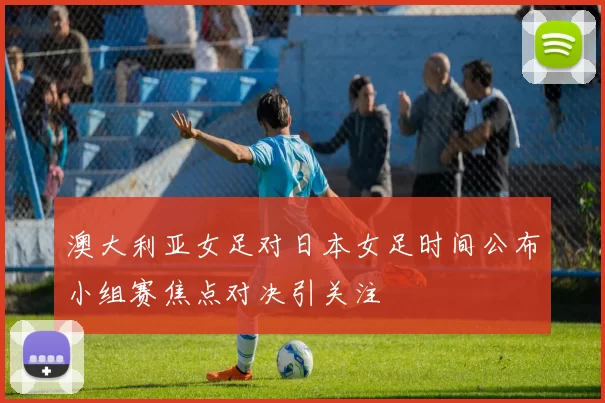 澳大利亚女足对日本女足时间公布小组赛焦点对决引关注