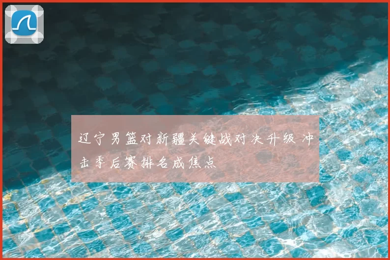 辽宁男篮对新疆关键战对决升级 冲击季后赛排名成焦点