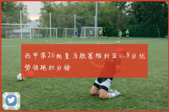 西甲第26轮皇马胜塞维利亚以8分优势领跑积分榜