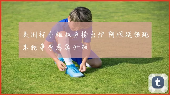 美洲杯小组积分榜出炉 阿根廷领跑末轮争夺悬念升级