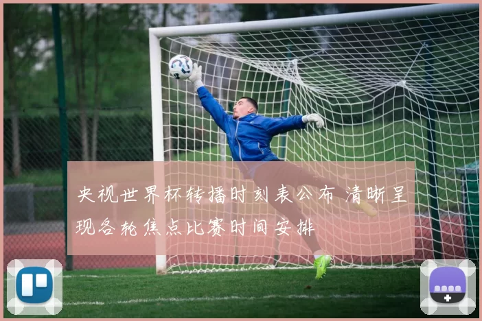 央视世界杯转播时刻表公布 清晰呈现各轮焦点比赛时间安排