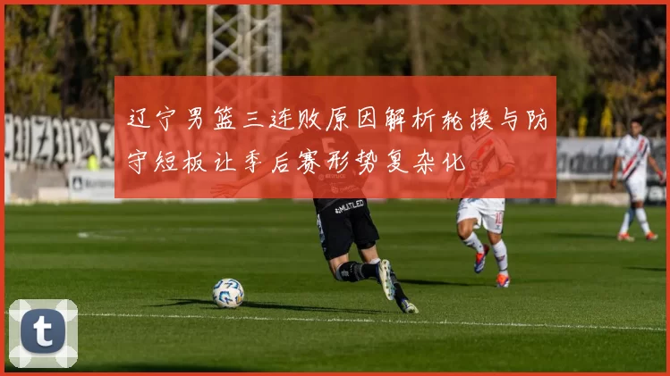 辽宁男篮三连败原因解析轮换与防守短板让季后赛形势复杂化