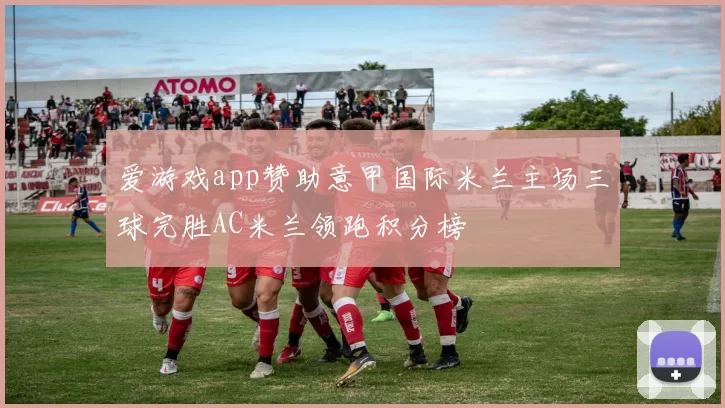 爱游戏app赞助意甲国际米兰主场三球完胜AC米兰领跑积分榜