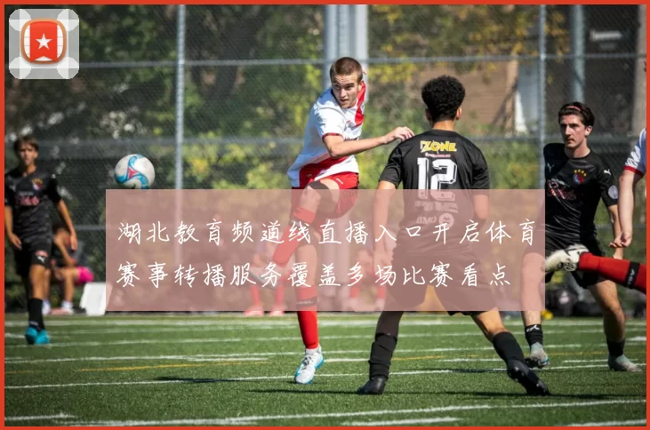 湖北教育频道线直播入口开启体育赛事转播服务覆盖多场比赛看点