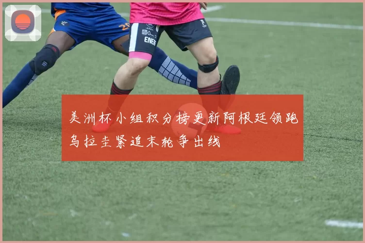 美洲杯小组积分榜更新阿根廷领跑乌拉圭紧追末轮争出线