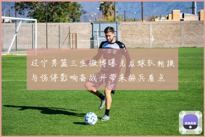 辽宁男篮三生微博曝光后球队轮换与伤停影响备战并带来排兵看点