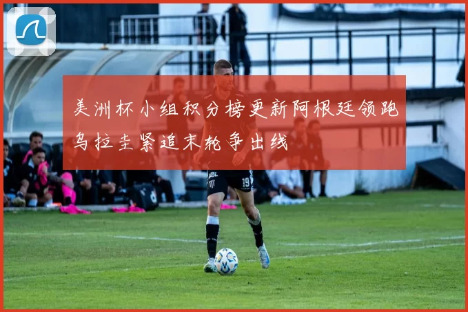美洲杯小组积分榜更新阿根廷领跑乌拉圭紧追末轮争出线
