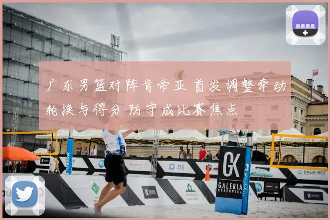 广东男篮对阵肯帝亚 首发调整牵动轮换与得分 防守成比赛焦点