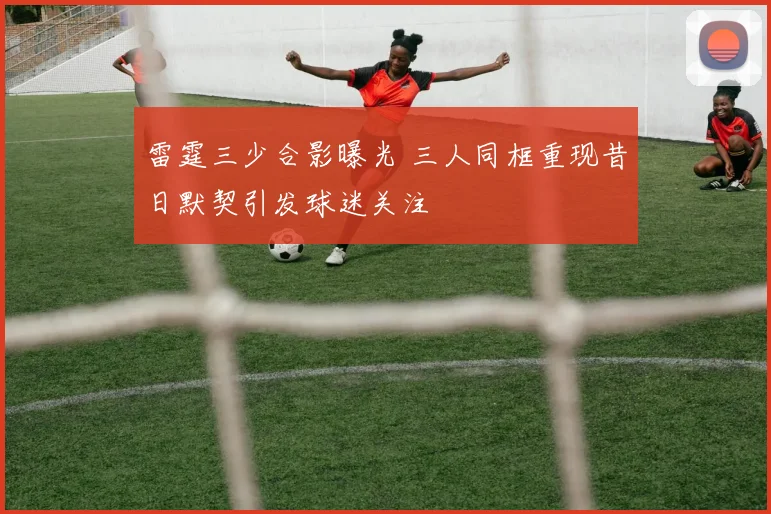 雷霆三少合影曝光 三人同框重现昔日默契引发球迷关注