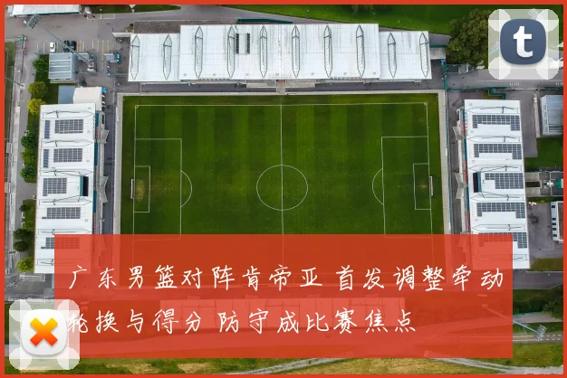 广东男篮对阵肯帝亚 首发调整牵动轮换与得分 防守成比赛焦点