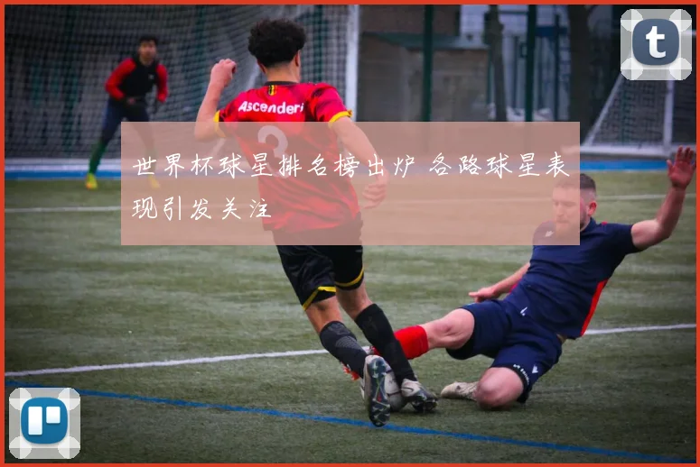 世界杯球星排名榜出炉 各路球星表现引发关注